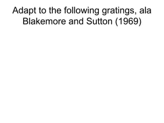 Adapt to the following gratings, ala 
Blakemore and Sutton (1969) 
 