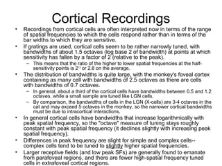 Cortical Recordings 
• Recordings from cortical cells are often interpreted now in terms of the range 
of spatial frequencies to which the cells respond rather than in terms of the 
bar widths to which they are sensitive. 
• If gratings are used, cortical cells seem to be rather narrowly tuned, with 
bandwidths of about 1.5 octaves (log base 2 of bandwidth) at points at which 
sensitivity has fallen by a factor of 2 (relative to the peak). 
– This means that the ratio of the higher to lower spatial frequencies at the half-sensitivity 
points is 21.5 or 2.8 on the average. 
• The distribution of bandwidths is quite large, with the monkey's foveal cortex 
containing as many cell with bandwidths of 2.5 octaves as there are cells 
with bandwidths of 0.7 octaves. 
– In general, about a third of the cortical cells have bandwidths between 0.5 and 1.2 
octaves, while a small sample are tuned like LGN cells. 
– By comparison, the bandwidths of cells in the LGN (X-cells) are 3-4 octaves in the 
cat and may exceed 5 octaves in the monkey, so the narrower cortical bandwidths 
must be due to intracortical interactions. 
• In general cortical cells have bandwidths that increase logarithmically with 
peak spatial frequency, so the "octave" measure of tuning stays roughly 
constant with peak spatial frequency (it declines slightly with increasing peak 
spatial frequency). 
• Differences in peak frequency are slight for simple and complex cells-- 
complex cells tend to be tuned to slightly higher spatial frequencies. 
• Larger receptive fields (and low peak SFs) are generally found to emanate 
from parafoveal regions, and there are fewer high-spatial frequency tuned 
cells in extrafoveal cortical regions. 
 