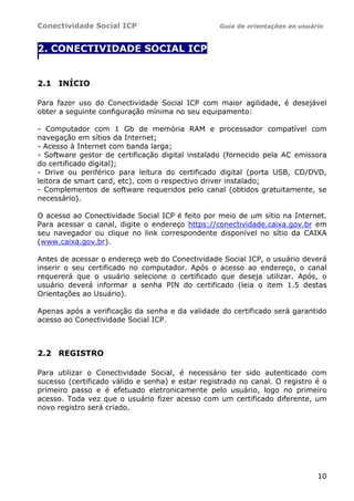 Conectividade Social ICP                          Guia de orientações ao usuário


2. CONECTIVIDADE SOCIAL ICP
.




2.1 INÍCIO

Para fazer uso do Conectividade Social ICP com maior agilidade, é desejável
obter a seguinte configuração mínima no seu equipamento:

- Computador com 1 Gb de memória RAM e processador compatível com
navegação em sítios da Internet;
- Acesso à Internet com banda larga;
- Software gestor de certificação digital instalado (fornecido pela AC emissora
do certificado digital);
- Drive ou periférico para leitura do certificado digital (porta USB, CD/DVD,
leitora de smart card, etc), com o respectivo driver instalado;
- Complementos de software requeridos pelo canal (obtidos gratuitamente, se
necessário).

O acesso ao Conectividade Social ICP é feito por meio de um sítio na Internet.
Para acessar o canal, digite o endereço https://conectividade.caixa.gov.br em
seu navegador ou clique no link correspondente disponível no sítio da CAIXA
(www.caixa.gov.br).

Antes de acessar o endereço web do Conectividade Social ICP, o usuário deverá
inserir o seu certificado no computador. Após o acesso ao endereço, o canal
requererá que o usuário selecione o certificado que deseja utilizar. Após, o
usuário deverá informar a senha PIN do certificado (leia o item 1.5 destas
Orientações ao Usuário).

Apenas após a verificação da senha e da validade do certificado será garantido
acesso ao Conectividade Social ICP.



2.2 REGISTRO

Para utilizar o Conectividade Social, é necessário ter sido autenticado com
sucesso (certificado válido e senha) e estar registrado no canal. O registro é o
primeiro passo e é efetuado eletronicamente pelo usuário, logo no primeiro
acesso. Toda vez que o usuário fizer acesso com um certificado diferente, um
novo registro será criado.




                                                                              10
 