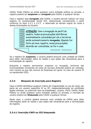 Conectividade Social ICP                           Guia de orientações ao usuário


CAIXA, Poder Público ou ainda qualquer outra entidade pública ou privada, o
registro poderá ser suspenso ou revogado pela CAIXA, a qualquer tempo.

Caso o registro seja revogado pela CAIXA, o usuário deverá realizar um novo
registro no Conectividade Social ICP, selecionando corretamente o perfil
conforme os itens 2.2.1 e 2.2.2 e observado as demais regras do canal e
destas Orientações ao Usuário.


                 ATENÇÃO: Com a revogação do perfil do
                 usuário, todas as procurações eletrônicas
                 eventualmente concedidas por ele a terceiros
                 serão automaticamente revogadas. Quando for
                 feito um novo registro, novas procurações
                 deverão ser concedidas, se for o caso.



Se o registro for suspenso, o usuário poderá procurar uma unidade da CAIXA
para obter informações sobre as razões e que ações são necessárias para a
normalização do registro.

Enquanto o registro permanecer suspenso ou revogado, nenhuma das
funcionalidades constantes da cesta de serviços atribuída poderá ser utilizada,
nem mesmo as que são comuns às Empresas em geral, no caso de usuário PJ
ou equiparado (CEI).



2.2.4       Bloqueio de Inscrição para Registro

Caso a CAIXA identifique qualquer indício de irregularidade no uso do canal, por
parte de um usuário específico PJ ou PF, independentemente do certificado
digital utilizado, ou potencial risco ao trabalhador, usuário, FGTS, CAIXA, Poder
Público ou ainda qualquer outra entidade pública ou privada, a inscrição do
usuário poderá ser bloqueada pela CAIXA a qualquer tempo.

Neste caso, o usuário poderá procurar uma unidade da CAIXA para obter
informações sobre as razões e que ações são necessárias para a normalização
do registro.



2.2.4.1 Inscrição CNPJ ou CEI bloqueada




                                                                               14
 
