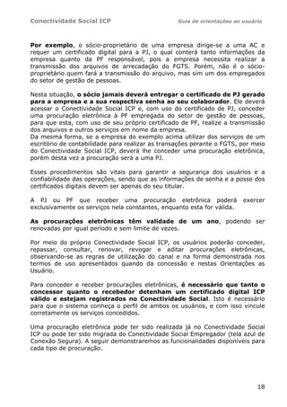 Conectividade Social ICP                          Guia de orientações ao usuário




Por exemplo, o sócio-proprietário de uma empresa dirige-se a uma AC e
requer um certificado digital para a PJ, o qual conterá tanto informações da
empresa quanto da PF responsável, pois a empresa necessita realizar a
transmissão dos arquivos de arrecadação do FGTS. Porém, não é o sócio-
proprietário quem fará a transmissão do arquivo, mas sim um dos empregados
do setor de gestão de pessoas.

Nesta situação, o sócio jamais deverá entregar o certificado de PJ gerado
para a empresa e a sua respectiva senha ao seu colaborador. Ele deverá
acessar o Conectividade Social ICP e, com uso do certificado de PJ, conceder
uma procuração eletrônica à PF empregada do setor de gestão de pessoas,
para que esta, com uso de seu próprio certificado de PF, realize a transmissão
dos arquivos e outros serviços em nome da empresa.
Da mesma forma, se a empresa do exemplo acima utilizar dos serviços de um
escritório de contabilidade para realizar as transações perante o FGTS, por meio
do Conectividade Social ICP, deverá lhe conceder uma procuração eletrônica,
porém desta vez a procuração será a uma PJ.

Esses procedimentos são vitais para garantir a segurança dos usuários e a
confiabilidade das operações, sendo que as informações de senha e a posse dos
certificados digitais devem ser apenas do seu titular.

A PJ ou PF que receber uma procuração eletrônica poderá                  exercer
exclusivamente os serviços nela constantes, enquanto esta for válida.

As procurações eletrônicas têm validade de um ano, podendo ser
renovadas por igual período e sem limite de vezes.

Por meio do próprio Conectividade Social   ICP, os usuários poderão conceder,
repassar, consultar, renovar, revogar      e aditar procurações eletrônicas,
observando-se as regras de utilização do   canal e na forma demonstrada nos
termos de uso apresentados quando da       concessão e nestas Orientações as
Usuário.

Para conceder e receber procurações eletrônicas, é necessário que tanto o
concessor quanto o recebedor detenham um certificado digital ICP
válido e estejam registrados no Conectividade Social. Isto é necessário
para que o sistema conheça o perfil de ambos os usuários, e com isso vincule
corretamente os serviços concedidos.

Uma procuração eletrônica pode ter sido realizada já no Conectividade Social
ICP ou pode ter sido migrada do Conectividade Social Empregador (tela azul de
Conexão Segura). A seguir demonstraremos as funcionalidades disponíveis para
cada tipo de procuração.




                                                                              18
 