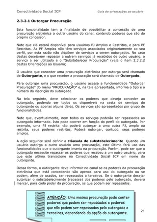 Conectividade Social ICP                        Guia de orientações ao usuário


2.3.2.1 Outorgar Procuração

Esta funcionalidade tem a finalidade de possibilitar a concessão de uma
procuração eletrônica a outro usuário do canal, contendo poderes que são do
próprio concessor.

Note que ela estará disponível para usuários PJ Amplos e Restritos, e para PF
Restritas. As PF Amplas não têm serviços associados originariamente ao seu
perfil, por esta razão não dispõem de serviços a serem outorgados. No caso
destas desejarem repassar a outrem serviços já recebidos de outro usuário, o
serviço a ser utilizado é o “Substabelecer Procuração” (veja o item 2.3.2.2
destas Orientações ao Usuário).

O usuário que conceder uma procuração eletrônica por outorga será chamado
de Outorgante, e o que receber a procuração será chamado de Outorgado.

Para outorgar uma procuração, o usuário acessa a funcionalidade “Outorgar
Procuração” do menu “PROCURAÇÃO” e, na tela apresentada, informa o tipo e o
número da inscrição do outorgado.

Na tela seguinte, deve selecionar os poderes que deseja conceder ao
outorgado, podendo ser todos os disponíveis na cesta de serviços do
outorgante ou apenas alguns deles. Os serviços são apresentados por grupo de
funcionalidades.

Note que, eventualmente, nem todos os serviços poderão ser repassados ao
outorgado informado. Isto pode ocorrer em função do perfil do outorgado. Por
exemplo, uma PJ restrita não poderá outorgar a uma outra PJ, ampla ou
restrita, seus poderes restritos. Poderá outorgar, contudo, seus poderes
amplos.

A ação seguinte será definir a cláusula de substabelecimento. Quando um
usuário outorga a outro usuário uma procuração, este último fará uso das
funcionalidades que o outorgante inseriu na procuração. Porém, pode ser que o
outorgado necessite repassar os poderes que recebeu a um outro usuário, para
que este último transacione no Conectividade Social ICP em nome do
outorgante.

Dessa forma, o outorgante deve informar no canal se os poderes da procuração
eletrônica que está concedendo são apenas para uso do outorgado ou se
podem, além de usados, ser repassados a terceiros. Se o outorgante desejar
autorizar o substabelecimento (repasse) dos poderes pelo outorgado, deverá
marcar, para cada poder da procuração, os que podem ser repassados.



                  ATENÇÃO: Uma mesma procuração pode conter
                  poderes que podem ser repassados e poderes
                  que não podem ser repassados pelo outorgado a
                                                                            21
                  terceiros, dependendo da opção do outorgante.
 