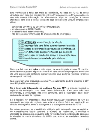 Conectividade Social ICP                          Guia de orientações ao usuário


Esta verificação é feita por meio da existência, na base do FGTS, de conta
vinculada com cadastro consistente entre a PJ outorgante e a PF outorgada, em
que não conste informação de afastamento. Veja as condições a serem
atendidas para que a conta vinculada seja considerada vínculo empregatício
ativo:

-   ser do tipo OPTANTE ou OPTANTE TRANSFERIDA;
-   ser da categoria EMPREGADO;
-   o cadastro deve estar consistido;
-   não deve constar informação de afastamento do empregado.



               ATENÇÃO: A verificação de vínculo
               empregatício será feita automaticamente a cada
               acesso do outorgado à procuração eletrônica. Se
               for detectada qualquer situação que deixe de
               satisfazer as condições acima, a procuração será
               imediatamente cancelada pelo sistema.



Note que há uma exceção a esta regra: se o outorgante é uma PJ restrita,
eventualmente poderá repassar a uma PF sem vínculo empregatício ativo com
ela uma procuração contendo exclusivamente seus poderes restritos (próprios
de seu perfil restrito).

Para outorgar uma procuração a uma PF, o outorgante poderá informar o CPF
ou o PIS/PASEP do outorgado.

Se a inscrição informada na outorga for um CPF, o sistema buscará o
registro do outorgado com base nessa informação. Caso este não seja
encontrado, a procuração não será concluída, pois o outorgado deve estar
cadastrado na base de registro.

Se o registro for encontrado, deve haver PIS/PASEP relacionado ao CPF do
outorgado na base de registro, pois este é a chave única de localização de
vínculo empregatício entre o outorgante e o outorgado na base do FGTS.

Em outras palavras, se o certificado utilizado pelo outorgado para se registrar
no Conectividade Social continha o número de PIS/PASEP, a outorga e
utilização da procuração, enquanto esta for válida, ficará condicionada apenas à
localização da conta vinculada de FGTS que atenda às condições descritas
acima.




                                                                              23
 