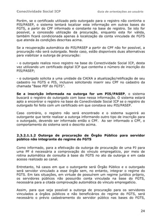 Conectividade Social ICP                          Guia de orientações ao usuário


Porém, se o certificado utilizado pelo outorgado para o registro não continha o
PIS/PASEP, o sistema tentará localizar esta informação em outras bases do
FGTS, a partir do CPF informado e constante na base de registro. Se isto for
possível, a concessão utilização da procuração, enquanto esta for válida,
também ficará condicionada apenas à localização da conta vinculada de FGTS
que atenda às condições descritas acima.

Se a recuperação automática do PIS/PASEP a partir do CPF não for possível, a
procuração não será outorgada. Neste caso, estão disponíveis duas alternativas
para viabilizar a outorga de procuração:

- o outorgado realiza novo registro na base do Conectividade Social ICP, desta
vez utilizando um certificado digital ICP que contenha o número de inscrição do
PIS/PASEP;

- o outorgado solicita a uma unidade da CAIXA a atualização/retificação de seu
cadastro no FGTS e PIS, inclusive solicitando inserir seu CPF no cadastro da
chamada “Base PEF do FGTS”.

Se a inscrição informada na outorga for um PIS/PASEP, o sistema
buscará o registro do outorgado com base nessa informação. O sistema estará
apto a encontrar o registro na base do Conectividade Social ICP se o registro do
outorgado foi feito com um certificado em que constava seu PIS/PASEP.

Caso contrário, o registro não será encontrado e o sistema sugerirá ao
outorgante que tente realizar a outorga informando outro tipo de inscrição para
o outorgado, devendo ser informado então o CPF. Ao ser informado o CPF, o
comportamento do sistema será o descrito acima.


2.3.2.1.1.2 Outorga de procuração de Órgão Público para servidor
público não integrante do regime do FGTS

Como informado, para a efetivação da outorga de procuração de uma PJ para
uma PF é necessária a comprovação do vínculo empregatício, por meio de
rotina automática de consulta à base do FGTS no ato da outorga e em cada
acesso realizado ao canal.

Entretanto, há casos em que o outorgante será Órgão Público e o outorgado
será servidor vinculado a esse órgão sem, no entanto, integrar o regime do
FGTS. Em tais situações, em virtude de possuírem um regime jurídico próprio,
os servidores públicos não possuirão conta vinculada na base do FGTS,
necessária para a citada comprovação automática do vínculo empregatício.

Assim, para que seja possível a outorga de procuração para os servidores
vinculados a órgãos públicos e não beneficiários do regime do FGTS, será
necessário o prévio cadastramento do servidor público nas bases do FGTS,



                                                                              24
 
