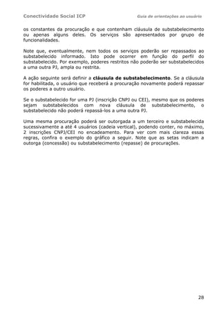 Conectividade Social ICP                         Guia de orientações ao usuário


os constantes da procuração e que contenham cláusula de substabelecimento
ou apenas alguns deles. Os serviços são apresentados por grupo de
funcionalidades.

Note que, eventualmente, nem todos os serviços poderão ser repassados ao
substabelecido informado. Isto pode ocorrer em função do perfil do
substabelecido. Por exemplo, poderes restritos não poderão ser substabelecidos
a uma outra PJ, ampla ou restrita.

A ação seguinte será definir a cláusula de substabelecimento. Se a cláusula
for habilitada, o usuário que receberá a procuração novamente poderá repassar
os poderes a outro usuário.

Se o substabelecido for uma PJ (inscrição CNPJ ou CEI), mesmo que os poderes
sejam substabelecidos com nova cláusula de substabelecimento, o
substabelecido não poderá repassá-los a uma outra PJ.

Uma mesma procuração poderá ser outorgada a um terceiro e substabelecida
sucessivamente a até 4 usuários (cadeia vertical), podendo conter, no máximo,
2 inscrições CNPJ/CEI no encadeamento. Para ver com mais clareza essas
regras, confira o exemplo do gráfico a seguir. Note que as setas indicam a
outorga (concessão) ou substabelecimento (repasse) de procurações.




                                                                             28
 