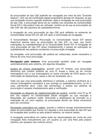 Conectividade Social ICP                          Guia de orientações ao usuário




As procurações do tipo CSE poderão ser revogadas por meio da tela “Conexão
Segura”, com uso da certificação digital proprietária gerada em disquete, já que
sua concessão ocorreu naquele ambiente. Após a revogação de uma procuração
do tipo CSE, a procuração deixa de ser exibida nas consultas do Conectividade
Social ICP e não poderá mais ser utilizada. Lembre-se de que as procurações do
tipo CSE não são passíveis de substabelecimento.

A revogação de uma procuração do tipo CSE será refletida no ambiente do
Conectividade Social ICP em até 24h após a confirmação da revogação.

A funcionalidade Revogar Procuração no Conectividade Social ICP estará
disponível apenas para as procurações do tipo ICP, ou seja, que foram
outorgadas ou substabelecidas já no Conectividade Social ICP. A revogação de
uma procuração do tipo ICP cessa imediatamente o acesso do outorgado ou
substabelecido aos poderes constantes na procuração revogada.

Se revogada, uma procuração não poderá ser restaurada, sendo necessária a
feitura de uma nova procuração.

Revogação pelo sistema: Uma procuração também pode ser revogada
automaticamente pelo sistema, em algumas situações.

Quebra de vínculo empregatício: quando uma PF recebeu uma procuração
eletrônica que contém poderes de uma PJ ampla e deixa de ter vínculo
empregatício com a sua empregadora (a conta vinculada de FGTS passa a ter
informação de afastamento, passa a não ser localizada, etc.).

Toda vez que uma procuração eletrônica é utilizada, o sistema verificará se o
vínculo empregatício necessário à sua outorga ou substabelecimento, se for o
caso, permanece ativo. Caso não permaneça, o acesso aos poderes da
procuração é cessado imediatamente após a verificação.

Revogação ou bloqueio do registro/inscrição do usuário: quando uma PJ ou PF
tem seu registro no Conectividade Social revogado ou sua inscrição é
bloqueada, por qualquer razão. Ocorrendo o desbloqueio da inscrição ou a
realização de um novo registro, as procurações devem ser feitas novamente
pelo seu concessor.

Revogação automática em cadeia: quando o sistema revoga automaticamente
todas as procurações que houver em seguida a uma procuração do tipo ICP que
foi revogada pelo usuário ou pelo próprio sistema, na mesma cadeia.

A revogação automática em cadeia pode ser desencadeada por conta de uma
revogação feita manualmente por um usuário ou por uma feita pelo próprio
sistema, por qualquer dos motivos acima.




                                                                              33
 