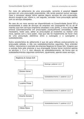 Conectividade Social ICP                           Guia de orientações ao usuário


Por meio do aditamento de uma procuração, somente é possível inserir
serviços em uma procuração preexistente, não sendo possível excluir serviços.
Caso o concessor deseje retirar apenas alguns serviços de uma procuração,
deverá revogá-la por inteiro e, em seguida, conceder nova procuração apenas
com os serviços desejados.

No caso de um novo serviço ser disponibilizado no Conectividade Social ICP e
acrescentado à cesta de serviços da empresa raiz (outorgante PJ) ou da PF
restrita (que tem serviços originários atrelados a seu perfil), o novo serviço não
entrará automaticamente em procurações eventualmente concedidas, sendo
necessário, neste caso, aditar as procurações já existentes ou realizar uma
nova, apenas com o novo poder. Veja que não há impedimento de haver mais
de uma procuração eletrônica entre o outorgado e o outorgante e
substabelecidos.

Outra característica do aditamento é que ele gera reflexos exclusivamente na
procuração aditada, e não nos substabelecimentos seguintes. Para entender
melhor, retomemos o exemplo da empresa Negócios & Coisas S/A. Imagine que
a outorga feita pela empresa a sua empregada Zenara Verso continha apenas
os serviços 1, 2 e 3, com cláusula de substabelecimento, de forma que os
substabelecimentos seguintes continham, igualmente, apenas esses serviços.


        Negócios & Coisas S/A


                                          Outorga: poderes 1,2,3




            Zenara Verso


                                          Substabelecimento 1: poderes 1,2,3



            Luiame Prosa



                                          Substabelecimento 2: poderes 1,2,3


            Dicerto Soneto



                                          Substabelecimento 3: poderes 1,2,3


            Clésio Épico

                                                                               36
 