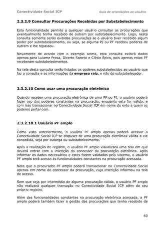 Conectividade Social ICP                         Guia de orientações ao usuário


2.3.2.9 Consultar Procurações Recebidas por Substabelecimento

Esta funcionalidade permite a qualquer usuário consultar as procurações que
eventualmente tenha recebido de outrem por substabelecimento. Logo, nesta
consulta somente serão exibidas procurações se o usuário tiver recebido algum
poder por substabelecimento, ou seja, se alguma PJ ou PF recebeu poderes de
outrem e lhe repassou.

Novamente de acordo com o exemplo acima, esta consulta exibirá dados
apenas para Luiame Prosa, Dicerto Soneto e Clésio Épico, pois apenas estas PF
receberam substabelecimentos.

Na tela desta consulta serão listados os poderes substabelecidos ao usuário que
faz a consulta e as informações da empresa raiz, e não do substabelecedor.



2.3.2.10 Como usar uma procuração eletrônica

Quando receber uma procuração eletrônica de uma PF ou PJ, o usuário poderá
fazer uso dos poderes constantes na procuração, enquanto esta for válida, e
com isso transacionar no Conectividade Social ICP em nome do ente a quem os
poderes pertencem.



2.3.2.10.1 Usuário PF amplo

Como visto anteriormente, o usuário PF amplo apenas poderá acessar o
Conectividade Social ICP se dispuser de uma procuração eletrônica válida a ele
concedida, seja por outorga ou substabelecimento.

Após a realização do registro, o usuário PF amplo visualizará uma tela em que
deverá entrar com a inscrição do concessor da procuração eletrônica. Após
informar os dados necessários e estes forem validados pelo sistema, o usuário
PF amplo terá acesso ás funcionalidades constantes na procuração acessada.

Note que o procurador PF amplo poderá transacionar no Conectividade Social
apenas em nome do concessor da procuração, cuja inscrição informou na tela
de acesso.

Sem que seja por intermédio de alguma procuração válida, o usuário PF amplo
não realizará qualquer transação no Conectividade Social ICP além do seu
próprio registro.

Além das funcionalidades constantes na procuração eletrônica acessada, a PF
ampla poderá também fazer a gestão das procurações que tenha recebido de



                                                                             40
 