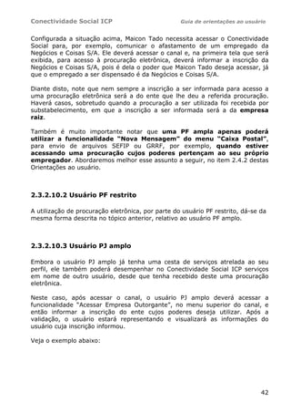 Conectividade Social ICP                           Guia de orientações ao usuário


Configurada a situação acima, Maicon Tado necessita acessar o Conectividade
Social para, por exemplo, comunicar o afastamento de um empregado da
Negócios e Coisas S/A. Ele deverá acessar o canal e, na primeira tela que será
exibida, para acesso à procuração eletrônica, deverá informar a inscrição da
Negócios e Coisas S/A, pois é dela o poder que Maicon Tado deseja acessar, já
que o empregado a ser dispensado é da Negócios e Coisas S/A.

Diante disto, note que nem sempre a inscrição a ser informada para acesso a
uma procuração eletrônica será a do ente que lhe deu a referida procuração.
Haverá casos, sobretudo quando a procuração a ser utilizada foi recebida por
substabelecimento, em que a inscrição a ser informada será a da empresa
raiz.

Também é muito importante notar que uma PF ampla                apenas poderá
utilizar a funcionalidade “Nova Mensagem” do menu              “Caixa Postal”,
para envio de arquivos SEFIP ou GRRF, por exemplo,             quando estiver
acessando uma procuração cujos poderes pertençam                ao seu próprio
empregador. Abordaremos melhor esse assunto a seguir, no       item 2.4.2 destas
Orientações ao usuário.



2.3.2.10.2 Usuário PF restrito

A utilização de procuração eletrônica, por parte do usuário PF restrito, dá-se da
mesma forma descrita no tópico anterior, relativo ao usuário PF amplo.



2.3.2.10.3 Usuário PJ amplo

Embora o usuário PJ amplo já tenha uma cesta de serviços atrelada ao seu
perfil, ele também poderá desempenhar no Conectividade Social ICP serviços
em nome de outro usuário, desde que tenha recebido deste uma procuração
eletrônica.

Neste caso, após acessar o canal, o usuário PJ amplo deverá acessar a
funcionalidade “Acessar Empresa Outorgante”, no menu superior do canal, e
então informar a inscrição do ente cujos poderes deseja utilizar. Após a
validação, o usuário estará representando e visualizará as informações do
usuário cuja inscrição informou.

Veja o exemplo abaixo:




                                                                               42
 