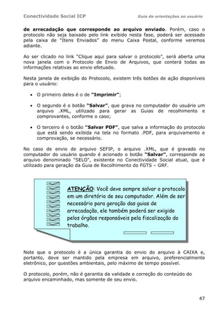 Conectividade Social ICP                         Guia de orientações ao usuário


de arrecadação que corresponde ao arquivo enviado. Porém, caso o
protocolo não seja baixado pelo link exibido nesta fase, poderá ser acessado
pela caixa de “Itens Enviados” do menu Caixa Postal, conforme veremos
adiante.

Ao ser clicado no link “Clique aqui para salvar o protocolo”, será aberta uma
nova janela com o Protocolo de Envio de Arquivos, que conterá todas as
informações relativas ao envio efetuado.

Nesta janela de exibição do Protocolo, existem três botões de ação disponíveis
para o usuário:

  •   O primeiro deles é o de “Imprimir”;

  •   O segundo é o botão “Salvar”, que grava no computador do usuário um
      arquivo .XML, utilizado para gerar as Guias de recolhimento e
      comprovantes, conforme o caso;

  •   O terceiro é o botão “Salvar PDF”, que salva a informação do protocolo
      que está sendo exibida na tela no formato .PDF, para arquivamento e
      comprovação, se necessário.

No caso de envio de arquivo SEFIP, o arquivo .XML, que é gravado no
computador do usuário quando é acionado o botão “Salvar”, corresponde ao
arquivo denominado “SELO", existente no Conectividade Social atual, que é
utilizado para geração da Guia de Recolhimento do FGTS – GRF.




                  ATENÇÃO: Você deve sempre salvar o protocolo
                  em um diretório de seu computador. Além de ser
                  necessário para geração das guias de
                  arrecadação, ele também poderá ser exigido
                  pelos órgãos responsáveis pela fiscalização do
                  trabalho.




Note que o protocolo é a única garantia do envio do arquivo à CAIXA e,
portanto, deve ser mantido pela empresa em arquivo, preferencialmente
eletrônico, por questões ambientais, pelo máximo de tempo possível.

O protocolo, porém, não é garantia da validade e correção do conteúdo do
arquivo encaminhado, mas somente de seu envio.



                                                                             47
 