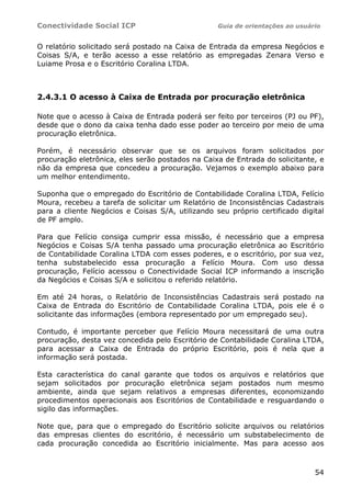 Conectividade Social ICP                          Guia de orientações ao usuário


O relatório solicitado será postado na Caixa de Entrada da empresa Negócios e
Coisas S/A, e terão acesso a esse relatório as empregadas Zenara Verso e
Luiame Prosa e o Escritório Coralina LTDA.



2.4.3.1 O acesso à Caixa de Entrada por procuração eletrônica

Note que o acesso à Caixa de Entrada poderá ser feito por terceiros (PJ ou PF),
desde que o dono da caixa tenha dado esse poder ao terceiro por meio de uma
procuração eletrônica.

Porém, é necessário observar que se os arquivos foram solicitados por
procuração eletrônica, eles serão postados na Caixa de Entrada do solicitante, e
não da empresa que concedeu a procuração. Vejamos o exemplo abaixo para
um melhor entendimento.

Suponha que o empregado do Escritório de Contabilidade Coralina LTDA, Felício
Moura, recebeu a tarefa de solicitar um Relatório de Inconsistências Cadastrais
para a cliente Negócios e Coisas S/A, utilizando seu próprio certificado digital
de PF amplo.

Para que Felício consiga cumprir essa missão, é necessário que a empresa
Negócios e Coisas S/A tenha passado uma procuração eletrônica ao Escritório
de Contabilidade Coralina LTDA com esses poderes, e o escritório, por sua vez,
tenha substabelecido essa procuração a Felício Moura. Com uso dessa
procuração, Felício acessou o Conectividade Social ICP informando a inscrição
da Negócios e Coisas S/A e solicitou o referido relatório.

Em até 24 horas, o Relatório de Inconsistências Cadastrais será postado na
Caixa de Entrada do Escritório de Contabilidade Coralina LTDA, pois ele é o
solicitante das informações (embora representado por um empregado seu).

Contudo, é importante perceber que Felício Moura necessitará de uma outra
procuração, desta vez concedida pelo Escritório de Contabilidade Coralina LTDA,
para acessar a Caixa de Entrada do próprio Escritório, pois é nela que a
informação será postada.

Esta característica do canal garante que todos os arquivos e relatórios que
sejam solicitados por procuração eletrônica sejam postados num mesmo
ambiente, ainda que sejam relativos a empresas diferentes, economizando
procedimentos operacionais aos Escritórios de Contabilidade e resguardando o
sigilo das informações.

Note que, para que o empregado do Escritório solicite arquivos ou relatórios
das empresas clientes do escritório, é necessário um substabelecimento de
cada procuração concedida ao Escritório inicialmente. Mas para acesso aos



                                                                              54
 