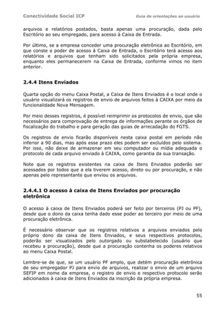 Conectividade Social ICP                          Guia de orientações ao usuário


arquivos e relatórios postados, basta apenas uma procuração, dada pelo
Escritório ao seu empregado, para acesso à Caixa de Entrada.

Por último, se a empresa conceder uma procuração eletrônica ao Escritório, em
que conste o poder de acesso à Caixa de Entrada, o Escritório terá acesso aos
relatórios e arquivos que tenham sido solicitados pela própria empresa,
enquanto eles permanecerem na Caixa de Entrada, conforme vimos no item
anterior.


2.4.4 Itens Enviados

Quarta opção do menu Caixa Postal, a Caixa de Itens Enviados é o local onde o
usuário visualizará os registros de envio de arquivos feitos à CAIXA por meio da
funcionalidade Nova Mensagem.

Por meio desses registros, é possível reimprimir os protocolos de envio, que são
necessários para comprovação de entrega de informações perante os órgãos de
fiscalização do trabalho e para geração das guias de arrecadação do FGTS.

Os registros de envio ficarão disponíveis nesta caixa postal em período não
inferior a 90 dias, mas após esse prazo eles podem ser excluídos pelo sistema.
Por isso, não deixe de armazenar em seu computador ou mídia adequada o
protocolo de cada arquivo enviado à CAIXA, como garantia da sua transação.

Note que os registros existentes na caixa de Itens Enviados poderão ser
acessados por todos que a ela tiverem acesso, direto ou por procuração, e não
apenas pelo representante que enviou os arquivos.


2.4.4.1 O acesso à caixa de Itens Enviados por procuração
eletrônica

O acesso à caixa de Itens Enviados poderá ser feito por terceiros (PJ ou PF),
desde que o dono da caixa tenha dado esse poder ao terceiro por meio de uma
procuração eletrônica.

É necessário observar que os registros relativos a arquivos enviados pelo
próprio dono da caixa de Itens Enviados, e seus respectivos protocolos,
poderão ser visualizados pelo outorgado ou substabelecido (usuário que
recebeu a procuração), desde que a procuração contenha os poderes relativos
ao menu Caixa Postal.

Lembre-se de que, se um usuário PF amplo, que detém procuração eletrônica
de seu empregador PJ para envio de arquivos, realizar o envio de um arquivo
SEFIP em nome da empresa, o registro de envio e respectivo protocolo serão
adicionados à caixa de Itens Enviados da inscrição da própria empresa.


                                                                              55
 