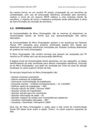 Conectividade Social ICP                           Guia de orientações ao usuário


Da mesma forma, se um usuário PF amplo, empregado de um escritório de
contabilidade, com uso de procuração eletrônica concedida pelo escritório,
realizar o envio de um arquivo SEFIP relativo a uma empresa cliente do
escritório, o registro de envio e respectivo protocolo serão adicionados à caixa
de Itens Enviados da inscrição do escritório.


2.5 EMPREGADOR

As funcionalidades do Menu Empregador são as mesmas já disponíveis no
Conectividade Social, de forma que sua operacionalização não sofreu
alterações.

As funcionalidades do Menu Empregador passam a ser acessíveis por Pessoas
Físicas (PF) utilizando seus próprios certificados digitais ICP, desde que
detenham procurações eletrônicas concedidas por Pessoas Jurídicas detentoras
de poderes do menu Empregador.

O Menu Empregador não contém serviços que possam ser acessados por PF
restrita ou PF ampla sem uso de procuração eletrônica.

A página inicial do Conectividade Social apresenta, em seu cabeçalho, os dados
identificadores do ente certificado para efetuar transações eletrônica, incluindo
as do Menu Empregador, que pode ser acessado por meio da caixa de seleção
localizada no canto superior direito da tela.

Os serviços disponíveis no Menu Empregador são:

-   Acessar empresa outorgante
-   Alterar endereço do trabalhador
-   Comunicar movimentação do trabalhador
-   Consultar extrato – Créditos Complementares – LC 110/2001
-   Retificar dados do trabalhador – RDT
-   Simular cálculo da GRRF / Simular GRRF
-   Solicitar extrato do trabalhador
-   Solicitar extrato para fins rescisórios
-   Solicitar informação de saldo – IS
-   Solicitar relatório de contas com inconsistências cadastrais
-   Visualizar retificações efetuadas – RDT
-   Visualizar / Download / Reimprimir GRRF

Para sair do Menu Empregador e voltar para a tela inicial do Conectividade
Social ICP basta clicar sobre a opção “Início”, no canto superior esquerdo da
tela.




                                                                               56
 