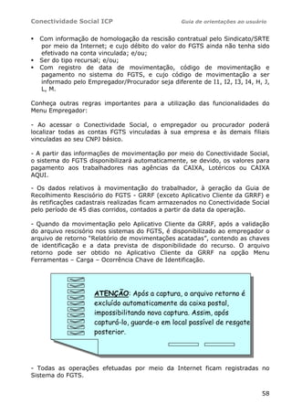 Conectividade Social ICP                         Guia de orientações ao usuário


  Com informação de homologação da rescisão contratual pelo Sindicato/SRTE
  por meio da Internet; e cujo débito do valor do FGTS ainda não tenha sido
  efetivado na conta vinculada; e/ou;
  Ser do tipo recursal; e/ou;
  Com registro de data de movimentação, código de movimentação e
  pagamento no sistema do FGTS, e cujo código de movimentação a ser
  informado pelo Empregador/Procurador seja diferente de I1, I2, I3, I4, H, J,
  L, M.

Conheça outras regras importantes para a utilização das funcionalidades do
Menu Empregador:

- Ao acessar o Conectividade Social, o empregador ou procurador poderá
localizar todas as contas FGTS vinculadas à sua empresa e às demais filiais
vinculadas ao seu CNPJ básico.

- A partir das informações de movimentação por meio do Conectividade Social,
o sistema do FGTS disponibilizará automaticamente, se devido, os valores para
pagamento aos trabalhadores nas agências da CAIXA, Lotéricos ou CAIXA
AQUI.

- Os dados relativos à movimentação do trabalhador, à geração da Guia de
Recolhimento Rescisório do FGTS - GRRF (exceto Aplicativo Cliente da GRRF) e
às retificações cadastrais realizadas ficam armazenados no Conectividade Social
pelo período de 45 dias corridos, contados a partir da data da operação.

- Quando da movimentação pelo Aplicativo Cliente da GRRF, após a validação
do arquivo rescisório nos sistemas do FGTS, é disponibilizado ao empregador o
arquivo de retorno “Relatório de movimentações acatadas”, contendo as chaves
de identificação e a data prevista de disponibilidade do recurso. O arquivo
retorno pode ser obtido no Aplicativo Cliente da GRRF na opção Menu
Ferramentas – Carga – Ocorrência Chave de Identificação.




                    ATENÇÃO: Após a captura, o arquivo retorno é
                    excluído automaticamente da caixa postal,
                    impossibilitando nova captura. Assim, após
                    capturá-lo, guarde-o em local passível de resgate
                    posterior.




- Todas as operações efetuadas por meio da Internet ficam registradas no
Sistema do FGTS.


                                                                             58
 