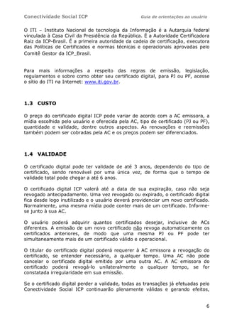 Conectividade Social ICP                           Guia de orientações ao usuário


O ITI – Instituto Nacional de tecnologia da Informação é a Autarquia federal
vinculada à Casa Civil da Presidência da República. É a Autoridade Certificadora
Raiz da ICP-Brasil. É a primeira autoridade da cadeia de certificação, executora
das Políticas de Certificados e normas técnicas e operacionais aprovadas pelo
Comitê Gestor da ICP_Brasil.


Para mais informações a respeito das regras de emissão, legislação,
regulamentos e sobre como obter seu certificado digital, para PJ ou PF, acesse
o sítio do ITI na Internet: www.iti.gov.br.



1.3 CUSTO

O preço do certificado digital ICP pode variar de acordo com a AC emissora, a
mídia escolhida pelo usuário e oferecida pela AC, tipo de certificado (PJ ou PF),
quantidade e validade, dentre outros aspectos. As renovações e reemissões
também podem ser cobradas pela AC e os preços podem ser diferenciados.



1.4 VALIDADE

O certificado digital pode ter validade de até 3 anos, dependendo do tipo de
certificado, sendo renovável por uma única vez, de forma que o tempo de
validade total pode chegar a até 6 anos.

O certificado digital ICP valerá até a data de sua expiração, caso não seja
revogado antecipadamente. Uma vez revogado ou expirado, o certificado digital
fica desde logo inutilizado e o usuário deverá providenciar um novo certificado.
Normalmente, uma mesma mídia pode conter mais de um certificado. Informe-
se junto à sua AC.

O usuário poderá adquirir quantos certificados desejar, inclusive de ACs
diferentes. A emissão de um novo certificado não revoga automaticamente os
certificados anteriores, de modo que uma mesma PJ ou PF pode ter
simultaneamente mais de um certificado válido e operacional.

O titular do certificado digital poderá requerer à AC emissora a revogação do
certificado, se entender necessário, a qualquer tempo. Uma AC não pode
cancelar o certificado digital emitido por uma outra AC. A AC emissora do
certificado poderá revogá-lo unilateralmente a qualquer tempo, se for
constatada irregularidade em sua emissão.

Se o certificado digital perder a validade, todas as transações já efetuadas pelo
Conectividade Social ICP continuarão plenamente válidas e gerando efeitos,


                                                                                6
 