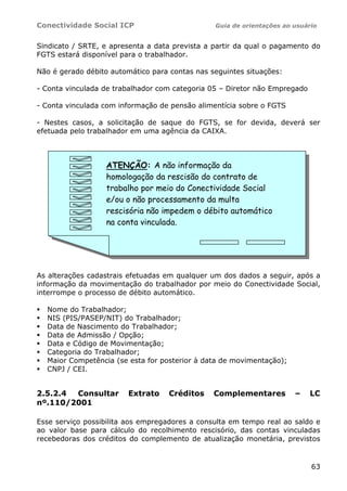 Conectividade Social ICP                        Guia de orientações ao usuário


Sindicato / SRTE, e apresenta a data prevista a partir da qual o pagamento do
FGTS estará disponível para o trabalhador.

Não é gerado débito automático para contas nas seguintes situações:

- Conta vinculada de trabalhador com categoria 05 – Diretor não Empregado

- Conta vinculada com informação de pensão alimentícia sobre o FGTS

- Nestes casos, a solicitação de saque do FGTS, se for devida, deverá ser
efetuada pelo trabalhador em uma agência da CAIXA.



                  ATENÇÃO: A não informação da
                  homologação da rescisão do contrato de
                  trabalho por meio do Conectividade Social
                  e/ou o não processamento da multa
                  rescisória não impedem o débito automático
                  na conta vinculada.




As alterações cadastrais efetuadas em qualquer um dos dados a seguir, após a
informação da movimentação do trabalhador por meio do Conectividade Social,
interrompe o processo de débito automático.

  Nome do Trabalhador;
  NIS (PIS/PASEP/NIT) do Trabalhador;
  Data de Nascimento do Trabalhador;
  Data de Admissão / Opção;
  Data e Código de Movimentação;
  Categoria do Trabalhador;
  Maior Competência (se esta for posterior à data de movimentação);
  CNPJ / CEI.


2.5.2.4 Consultar       Extrato     Créditos    Complementares         –    LC
nº.110/2001

Esse serviço possibilita aos empregadores a consulta em tempo real ao saldo e
ao valor base para cálculo do recolhimento rescisório, das contas vinculadas
recebedoras dos créditos do complemento de atualização monetária, previstos


                                                                            63
 