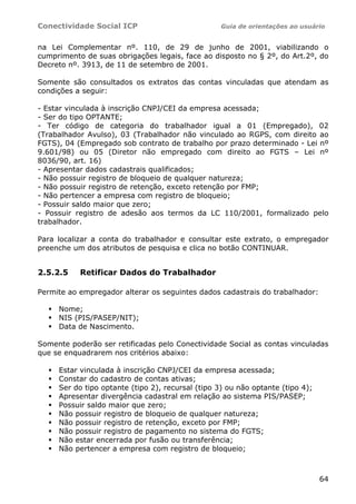 Conectividade Social ICP                           Guia de orientações ao usuário


na Lei Complementar nº. 110, de 29 de junho de 2001, viabilizando o
cumprimento de suas obrigações legais, face ao disposto no § 2º, do Art.2º, do
Decreto nº. 3913, de 11 de setembro de 2001.

Somente são consultados os extratos das contas vinculadas que atendam as
condições a seguir:

- Estar vinculada à inscrição CNPJ/CEI da empresa acessada;
- Ser do tipo OPTANTE;
- Ter código de categoria do trabalhador igual a 01 (Empregado), 02
(Trabalhador Avulso), 03 (Trabalhador não vinculado ao RGPS, com direito ao
FGTS), 04 (Empregado sob contrato de trabalho por prazo determinado - Lei nº
9.601/98) ou 05 (Diretor não empregado com direito ao FGTS – Lei nº
8036/90, art. 16)
- Apresentar dados cadastrais qualificados;
- Não possuir registro de bloqueio de qualquer natureza;
- Não possuir registro de retenção, exceto retenção por FMP;
- Não pertencer a empresa com registro de bloqueio;
- Possuir saldo maior que zero;
- Possuir registro de adesão aos termos da LC 110/2001, formalizado pelo
trabalhador.

Para localizar a conta do trabalhador e consultar este extrato, o empregador
preenche um dos atributos de pesquisa e clica no botão CONTINUAR.


2.5.2.5    Retificar Dados do Trabalhador

Permite ao empregador alterar os seguintes dados cadastrais do trabalhador:

     Nome;
     NIS (PIS/PASEP/NIT);
     Data de Nascimento.

Somente poderão ser retificadas pelo Conectividade Social as contas vinculadas
que se enquadrarem nos critérios abaixo:

     Estar vinculada à inscrição CNPJ/CEI da empresa acessada;
     Constar do cadastro de contas ativas;
     Ser do tipo optante (tipo 2), recursal (tipo 3) ou não optante (tipo 4);
     Apresentar divergência cadastral em relação ao sistema PIS/PASEP;
     Possuir saldo maior que zero;
     Não possuir registro de bloqueio de qualquer natureza;
     Não possuir registro de retenção, exceto por FMP;
     Não possuir registro de pagamento no sistema do FGTS;
     Não estar encerrada por fusão ou transferência;
     Não pertencer a empresa com registro de bloqueio;



                                                                                64
 