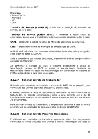 Conectividade Social ICP                         Guia de orientações ao usuário


Endereço
- Bairro/Distrito
- Município
- UF
- CEP

Tomador de Serviço (CNPJ/CEI) – informar a inscrição do tomador de
serviço, se for o caso.

Tomador de Serviço (Razão Social) – informar a razão social do
empregador para o qual o trabalhador estava prestando serviços, se for o caso.

CNAE – selecionar o código Nacional de Atividade Econômica da empresa.

Local – preencher o nome do município de arrecadação da GRRF.

A GRRF será calculada com base nas informações fornecidas pelo empregador,
após clicar no botão CALCULAR.

Após a conferência dos valores calculados, preencher os demais campos e clicar
no botão GERAR GRRF.

Ao confirmar a geração da guia, o sistema disponibiliza a Chave de
Identificação (anexar ao TRCT ou anotar na via do termo destinada ao
trabalhador), insere os dados de movimentação do trabalhador no sistema do
FGTS e disponibiliza a guia para impressão.


2.5.2.7     Solicitar Extrato do Trabalhador

Utilizado para visualizar ou imprimir o extrato do FGTS do empregado, para
verificação dos últimos depósitos efetuados / processados.

O extrato demonstra todos os lançamentos verificados na conta vinculada do
trabalhador, no período compreendido entre a data corrente até o dia 10
imediatamente anterior, acrescido dos 6 meses anteriores, limitado aos últimos
32 lançamentos.

Para localizar a conta do trabalhador, o empregador seleciona a base da conta,
preenche um dos atributos de pesquisa e clica no botão CONTINUAR.


2.5.2.8     Solicitar Extrato Para Fins Rescisórios

É utilizado em rescisões contratuais e apresenta, além dos lançamentos
verificados na conta vinculada nos últimos 6 meses, informações de todas as




                                                                             70
 