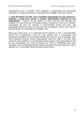 Conectividade Social ICP                         Guia de orientações ao usuário


empregatício com o tomador. Para viabilizar o recebimento da procuração
eletrônica, a PF deverá utilizar um certificado de PF com o CEI nele incluído.

C) Uma PF detém um CEI, mas é também empregada de uma empresa e
utilizará o canal para enviar e receber informações relativas ao seu
empregador – Agora a PF até detém um CEI, mas não tem interesse de
trafegar no canal nenhuma informação relativa a esse CEI. Como ela é também
empregada de uma PJ, utilizará o Conectividade Social ICP para, sob
procuração eletrônica, falar em nome de seu empregador. Neste caso, esta PF
deverá utilizar um certificado de PF sem o CEI.

Note que, neste caso, se o certificado de PF contiver o CEI, o Conectividade
Social ICP o equiparará a uma PJ. Isto significa que o empregador não
conseguirá outorgar uma procuração eletrônica a essa PF, sua empregada, pois
não é possível verificar vínculo empregatício entre um CNPJ e um CEI. Para
contornar esse problema, o empregador poderia passar uma procuração ao CEI
do seu empregado, ao invés de utilizar seu CPF ou PIS/PASEP para essa
operação, mas o substabelecimento dessa procuração não seria possível (veja o
capítulo 2.3 - Procuração Eletrônica deste documento).




                                                                              9
 