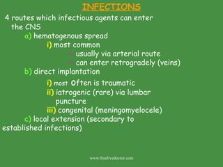 INFECTIONS 4 routes which infectious agents can enter the CNS a)  hematogenous spread i)  most common -  usually via arterial route -  can enter retrogradely (veins) b)  direct implantation i)   most  o ften is traumatic ii)  iatrogenic (rare) via lumbar   puncture iii)  congenital (meningomyelocele) c)  local extension (secondary to        established infections) www.freelivedoctor.com 