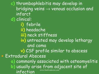 c)  thrombophlebitis may develop in      bridging veins    venous occlusion and    infarct d)  clinical: i)   febrile ii)  headache iii)  neck stiffness iv)  untreated may develop lethargy    and coma v)  CSF profile similar to abscess Extradural Abscess a)  commonly associated with osteomyelitis b)  usually arise from adjacent site of      infection www.freelivedoctor.com 