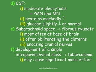 d)  CSF:  i)  moderate pleocytosis -  PMN and MN ii)  proteins markedly   iii)  glucose slightly    or normal e)  Subarachnoid space    fibrous exudate i)  most often at base of brain ii)  often obliterating the cisterns iii)  encasing cranial nerves f)  development of a single   intraparenchymal mass    tuberculoma i)  may cause significant mass effect www.freelivedoctor.com 