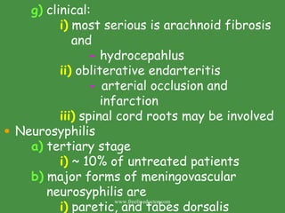 g)  clinical: i)  most serious is arachnoid fibrosis    and -  hydrocepahlus ii)  obliterative endarteritis -  arterial occlusion and    infarction  iii)  spinal cord roots may be involved Neurosyphilis  a)  tertiary stage i)  ~ 10% of untreated patients b)  major forms of meningovascular    neurosyphilis are i)  paretic, and tabes dorsalis www.freelivedoctor.com 