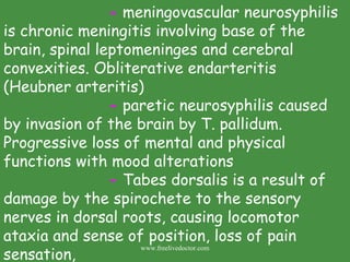 -  meningovascular neurosyphilis is chronic meningitis involving base of the brain, spinal leptomeninges and cerebral convexities. Obliterative endarteritis (Heubner arteritis)  -  paretic neurosyphilis caused by invasion of the brain by T. pallidum.  Progressive loss of mental and physical functions with mood alterations -  Tabes dorsalis is a result of damage by the spirochete to the sensory nerves in dorsal roots, causing locomotor ataxia and sense of position, loss of pain sensation,  www.freelivedoctor.com 