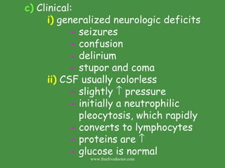 c)  Clinical: i)  generalized neurologic deficits -  seizures -  confusion -  delirium -  stupor and coma ii)  CSF usually colorless -  slightly    pressure -  initially a neutrophilic    pleocytosis, which rapidly -  converts to lymphocytes -  proteins are   -  glucose is normal www.freelivedoctor.com 