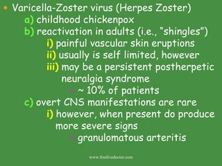 Varicella-Zoster virus (Herpes Zoster) a)  childhood chickenpox b)  reactivation in adults (i.e., “shingles”) i)  painful vascular skin eruptions ii)  usually is self limited, however iii)  may be a persistent postherpetic    neuralgia syndrome -  ~ 10% of patients c)  overt CNS manifestations are rare i)  however, when present do produce    more severe signs -  granulomatous arteritis www.freelivedoctor.com 