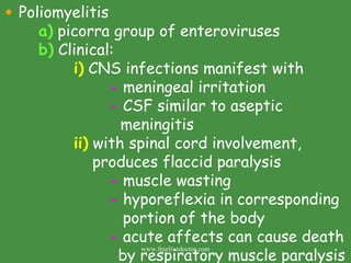 Poliomyelitis a)  picorra group of enteroviruses b)  Clinical: i)  CNS infections manifest with -  meningeal irritation -  CSF similar to aseptic    meningitis ii)  with spinal cord involvement,    produces flaccid paralysis -  muscle wasting -  hyporeflexia in corresponding    portion of the body -  acute affects can cause death    by respiratory muscle paralysis www.freelivedoctor.com 