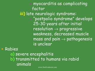 -  myocarditis as complicating    factor iii)  late neurologic syndrome: -  “postpolio syndrome” develops    25-30 years after initial    resolution    progressive    weakness, decreased muscle    mass and pain    pathogenesis    is unclear Rabies a)  severe encephalitis b)  transmitted to humans via rabid      animals www.freelivedoctor.com 