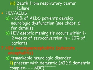 iii)  Death from respiratory center    failure HIV/AIDS a)  ~ 60% of AIDS patients develop neurologic dysfunction (see chapt. 6 for details) b)  HIV aseptic meningitis occurs within 1-  2 weeks of seroconversion in ~ 10% of   patients HIV meningoencephalitis (subacute encephalitis) a)  remarkable neurologic disorder i)  present with dementia (AIDS dementia complex- - - ADC) www.freelivedoctor.com 