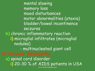 -  mental slowing -  memory loss -  mood disturbances -  motor abnormalities (ataxia) -  bladder/bowel incontinence -  seizures b)  chronic inflammatory reaction i)  microglial infiltrates (microglial    nodules) - multinucleated giant cell Vacuolar Myelopathy a)  spinal cord disorder i)  20-30 % of AIDS patients in USA www.freelivedoctor.com 