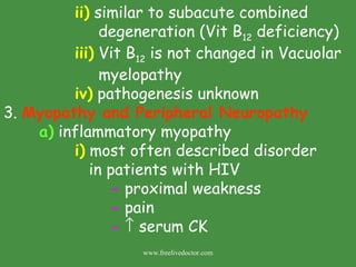   ii)  similar to subacute combined        degeneration (Vit B 12  deficiency)  iii)  Vit B 12  is not changed in Vacuolar      myelopathy iv)  pathogenesis unknown 3.  Myopathy and Peripheral Neuropathy a)  inflammatory myopathy i)  most often described disorder   in patients with HIV -  proximal weakness -  pain -     serum CK www.freelivedoctor.com 