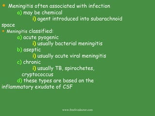 Meningitis often associated with infection a)  may be chemical i)  agent introduced into subarachnoid    space Meningitis  classified: a)  acute pyogenic  i)  usually bacterial meningitis b)  aseptic i)  usually acute viral meningitis c)  chronic i)  usually TB, spirochetes,    cryptococcus d)  these types are based on the    inflammatory exudate of CSF www.freelivedoctor.com 