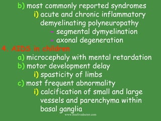 b)  most commonly reported syndromes i)  acute and chronic inflammatory    demyelinating polyneuropathy -  segmental dymyelination -  axonal degeneration 4.   AIDS in children a)  microcephaly with mental retardation b)  motor development delay i)  spasticity of limbs c)  most frequent abnormality i)  calcification of small and large    vessels and parenchyma within    basal ganglia www.freelivedoctor.com 
