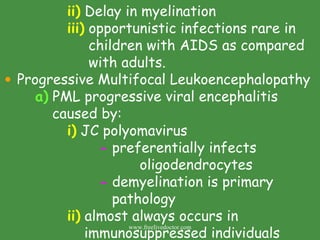ii)  Delay in myelination iii)  opportunistic infections rare in    children with AIDS as compared    with adults. Progressive Multifocal Leukoencephalopathy  a)  PML progressive viral encephalitis      caused by: i)  JC polyomavirus -  preferentially infects    oligodendrocytes -  demyelination is primary    pathology ii)  almost always occurs in    immunosuppressed individuals www.freelivedoctor.com 
