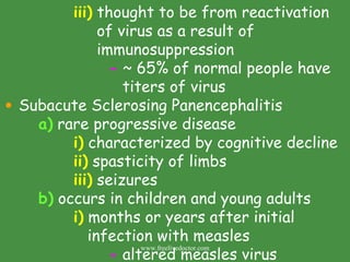 iii)  thought to be from reactivation    of virus as a result of    immunosuppression -  ~ 65% of normal people have    titers of virus Subacute Sclerosing Panencephalitis a)  rare progressive disease i)  characterized by cognitive decline ii)  spasticity of limbs iii)  seizures b)  occurs in children and young adults i)  months or years after initial    infection with measles -  altered measles virus www.freelivedoctor.com 