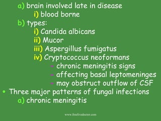 a)  brain involved late in disease i)  blood borne  b)  types: i)  Candida albicans ii)  Mucor iii)  Aspergillus fumigatus iv)  Cryptococcus neoformans -  chronic meningitis signs -  affecting basal leptomeninges -  may obstruct outflow of CSF Three major patterns of fungal infections a)  chronic meningitis www.freelivedoctor.com 