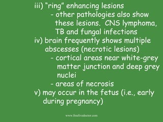 iii) “ring” enhancing lesions - other pathologies also show    these lesions.  CNS lymphoma,    TB and fungal infections iv) brain frequently shows multiple    abscesses (necrotic lesions) - cortical areas near white-grey    matter junction and deep grey    nuclei - areas of necrosis v) may occur in the fetus (i.e., early    during pregnancy) www.freelivedoctor.com 