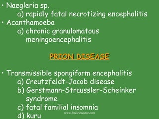 Naegleria sp. a) rapidly fatal necrotizing encephalitis Acanthamoeba  a) chronic granulomatous          meningoencephalitis PRION DISEASE Transmissible spongiform encephalitis a) Creutzfeldt-Jacob disease b) Gerstmann-Sträussler-Scheinker      syndrome c) fatal familial insomnia d) kuru  www.freelivedoctor.com 