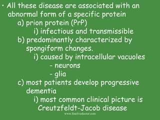 All these disease are associated with an abnormal form of a specific protein a) prion protein (PrP) i) infectious and transmissible b) predominantly characterized by      spongiform changes. i) caused by intracellular vacuoles  - neurons - glia c) most patients develop progressive      dementia i) most common clinical picture is   Creutzfeldt-Jacob disease www.freelivedoctor.com 