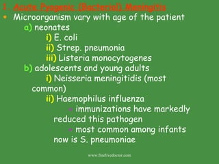 Acute Pyogenic (Bacterial) Meningitis Microorganism vary with age of the patient a)  neonates i)  E. coli ii)  Strep. pneumonia iii)  Listeria monocytogenes b)  adolescents and young adults i)  Neisseria meningitidis (most    common) ii)  Haemophilus influenza -  immunizations have markedly    reduced this pathogen -  most common among infants    now is S. pneumoniae www.freelivedoctor.com 