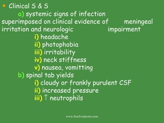 Clinical S & S a)  systemic signs of infection        superimposed on clinical evidence of    meningeal irritation and neurologic      impairment  i)  headache ii)  photophobia iii)  irritability iv)  neck stiffness v)  nausea, vomitting b)  spinal tab yields i)  cloudy or frankly purulent CSF ii)  increased pressure iii)     neutrophils www.freelivedoctor.com 