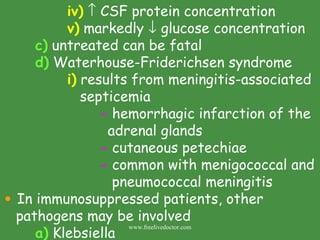iv)     CSF protein concentration v)  markedly    glucose concentration c)  untreated can be fatal d)  Waterhouse-Friderichsen syndrome i)  results from meningitis-associated    septicemia -  hemorrhagic infarction of the    adrenal glands -  cutaneous petechiae  -  common with menigococcal and   pneumococcal meningitis In immunosuppressed patients, other pathogens may be involved a)  Klebsiella  www.freelivedoctor.com 