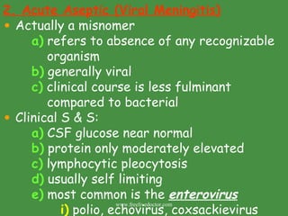 2. Acute Aseptic (Viral Meningitis) Actually a misnomer a)  refers to absence of any recognizable    organism b)  generally viral c)  clinical course is less fulminant      compared to bacterial Clinical S & S: a)  CSF glucose near normal b)  protein only moderately elevated c)  lymphocytic pleocytosis d)  usually self limiting e)  most common is the  enterovirus i)  polio, echovirus, coxsackievirus www.freelivedoctor.com 