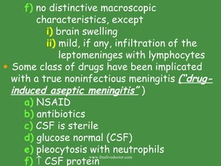 f)  no distinctive macroscopic        characteristics, except i)  brain swelling ii)  mild, if any, infiltration of the    leptomeninges with lymphocytes Some class of drugs have been implicated with a true noninfectious meningitis  (“drug- induced aseptic meningitis”  ) a)  NSAID b)  antibiotics c)  CSF is sterile d)  glucose normal (CSF) e)  pleocytosis with neutrophils f)     CSF protein www.freelivedoctor.com 