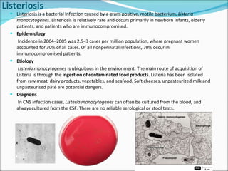 Listeriosis is a bacterial infection caused by a gram-positive, motile bacterium,  Listeria monocytogenes . Listeriosis is relatively rare and occurs primarily in newborn infants, elderly patients, and patients who are immunocompromised.  Epidemiology Incidence in 2004–2005 was 2.5–3 cases per million population, where pregnant women accounted for 30% of all cases. Of all nonperinatal infections, 70% occur in immunocompromised patients. Etiology Listeria monocytogenes  is ubiquitous in the environment. The main route of acquisition of Listeria is through the  ingestion of contaminated food products . Listeria has been isolated from raw meat, dairy products, vegetables, and seafood. Soft cheeses, unpasteurized milk and unpasteurised pâté are potential dangers.  Diagnosis  In CNS infection cases,  Listeria monocytogenes  can often be cultured from the blood, and always cultured from the CSF. There are no reliable serological or stool tests. Listeriosis 