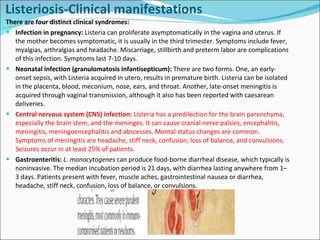 There are four distinct clinical syndromes: Infection in pregnancy:  Listeria can proliferate asymptomatically in the vagina and uterus. If the mother becomes symptomatic, it is usually in the third trimester. Symptoms include fever, myalgias, arthralgias and headache. Miscarriage, stillbirth and preterm labor are complications of this infection. Symptoms last 7-10 days. Neonatal infection (granulomatosis infantisepticum):  There are two forms. One, an early-onset sepsis, with Listeria acquired in utero, results in premature birth. Listeria can be isolated in the placenta, blood, meconium, nose, ears, and throat. Another, late-onset meningitis is acquired through vaginal transmission, although it also has been reported with caesarean deliveries. Central nervous system (CNS) infection:  Listeria has a predilection for the brain parenchyma, especially the brain stem, and the meninges. It can cause cranial nerve palsies, encephalitis, meningitis, meningoencephalitis and abscesses. Mental status changes are common. Symptoms of meningitis are headache, stiff neck, confusion, loss of balance, and convulsions. Seizures occur in at least 25% of patients. Gastroenteritis:  L. monocytogenes  can produce food-borne diarrheal disease, which typically is noninvasive. The median incubation period is 21 days, with diarrhea lasting anywhere from 1–3 days. Patients present with fever, muscle aches, gastrointestinal nausea or diarrhea, headache, stiff neck, confusion, loss of balance, or convulsions. Listeriosis-Clinical manifestations 